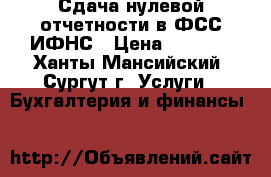 Сдача нулевой отчетности в ФСС,ИФНС › Цена ­ 1 000 - Ханты-Мансийский, Сургут г. Услуги » Бухгалтерия и финансы   